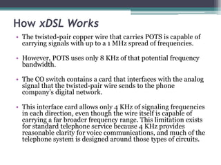 How xDSL Works
• The twisted-pair copper wire that carries POTS is capable of
  carrying signals with up to a 1 MHz spread of frequencies.

• However, POTS uses only 8 KHz of that potential frequency
  bandwidth.

• The CO switch contains a card that interfaces with the analog
  signal that the twisted-pair wire sends to the phone
  company’s digital network.

• This interface card allows only 4 KHz of signaling frequencies
  in each direction, even though the wire itself is capable of
  carrying a far broader frequency range. This limitation exists
  for standard telephone service because 4 KHz provides
  reasonable clarity for voice communications, and much of the
  telephone system is designed around those types of circuits.
 