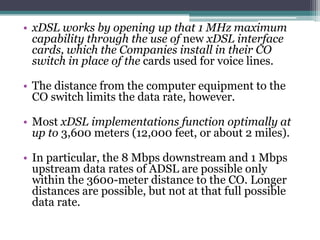 • xDSL works by opening up that 1 MHz maximum
  capability through the use of new xDSL interface
  cards, which the Companies install in their CO
  switch in place of the cards used for voice lines.

• The distance from the computer equipment to the
  CO switch limits the data rate, however.

• Most xDSL implementations function optimally at
  up to 3,600 meters (12,000 feet, or about 2 miles).

• In particular, the 8 Mbps downstream and 1 Mbps
  upstream data rates of ADSL are possible only
  within the 3600-meter distance to the CO. Longer
  distances are possible, but not at that full possible
  data rate.
 