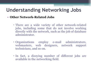 Understanding Networking Jobs
• Other Network-Related Jobs

    There are a wide variety of other network-related
     jobs, including some that do not involve working
     directly with the network, such as the job of database
     administrator.

    Organizations employ e-mail administrators,
     webmasters, web designers, network support
     technicians, and so on.

    In fact, a dizzying number of different jobs are
     available in the networking field.
 