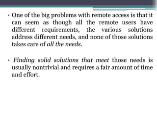 • One of the big problems with remote access is that it
  can seem as though all the remote users have
  different requirements, the various solutions
  address different needs, and none of those solutions
  takes care of all the needs.

• Finding solid solutions that meet those needs is
  usually nontrivial and requires a fair amount of time
  and effort.
 