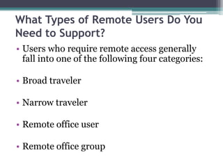 What Types of Remote Users Do You
Need to Support?
• Users who require remote access generally
  fall into one of the following four categories:

• Broad traveler

• Narrow traveler

• Remote office user

• Remote office group
 