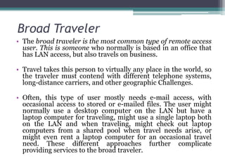 Broad Traveler
• The broad traveler is the most common type of remote access
  user. This is someone who normally is based in an office that
  has LAN access, but also travels on business.

• Travel takes this person to virtually any place in the world, so
  the traveler must contend with different telephone systems,
  long-distance carriers, and other geographic Challenges.

• Often, this type of user mostly needs e-mail access, with
  occasional access to stored or e-mailed files. The user might
  normally use a desktop computer on the LAN but have a
  laptop computer for traveling, might use a single laptop both
  on the LAN and when traveling, might check out laptop
  computers from a shared pool when travel needs arise, or
  might even rent a laptop computer for an occasional travel
  need. These different approaches further complicate
  providing services to the broad traveler.
 