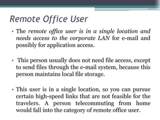 Remote Office User
• The remote office user is in a single location and
  needs access to the corporate LAN for e-mail and
  possibly for application access.

• This person usually does not need file access, except
  to send files through the e-mail system, because this
  person maintains local file storage.

• This user is in a single location, so you can pursue
  certain high-speed links that are not feasible for the
  travelers. A person telecommuting from home
  would fall into the category of remote office user.
 