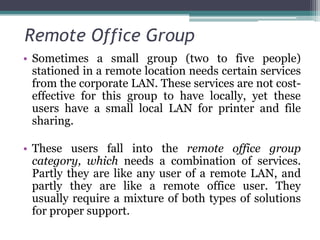 Remote Office Group
• Sometimes a small group (two to five people)
  stationed in a remote location needs certain services
  from the corporate LAN. These services are not cost-
  effective for this group to have locally, yet these
  users have a small local LAN for printer and file
  sharing.

• These users fall into the remote office group
  category, which needs a combination of services.
  Partly they are like any user of a remote LAN, and
  partly they are like a remote office user. They
  usually require a mixture of both types of solutions
  for proper support.
 