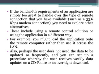 • If the bandwidth requirements of an application are
  simply too great to handle over the type of remote
  connection that you have available (such as a 33.6
  Kbps modem connection), you need to explore other
  alternatives.
• These include using a remote control solution or
  using the application in a different way.
• For example, you might load the application onto
  the remote computer rather than use it across the
  LAN.
• Also, perhaps the user does not need the data to be
  updated so frequently, and you can set up a
  procedure whereby the user receives weekly data
  updates on a CD-R disc or an overnight download.
 
