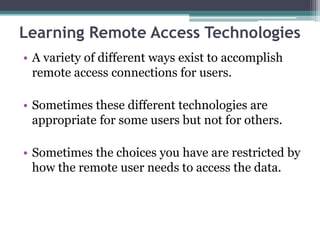 Learning Remote Access Technologies
• A variety of different ways exist to accomplish
  remote access connections for users.

• Sometimes these different technologies are
  appropriate for some users but not for others.

• Sometimes the choices you have are restricted by
  how the remote user needs to access the data.
 