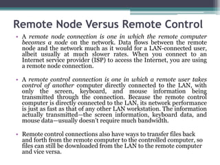 Remote Node Versus Remote Control
• A remote node connection is one in which the remote computer
  becomes a node on the network. Data flows between the remote
  node and the network much as it would for a LAN-connected user,
  albeit usually at much slower rates. When you connect to an
  Internet service provider (ISP) to access the Internet, you are using
  a remote node connection.

• A remote control connection is one in which a remote user takes
  control of another computer directly connected to the LAN, with
  only the screen, keyboard, and mouse information being
  transmitted through the connection. Because the remote control
  computer is directly connected to the LAN, its network performance
  is just as fast as that of any other LAN workstation. The information
  actually transmitted—the screen information, keyboard data, and
  mouse data—usually doesn’t require much bandwidth.

• Remote control connections also have ways to transfer files back
  and forth from the remote computer to the controlled computer, so
  files can still be downloaded from the LAN to the remote computer
  and vice versa.
 