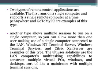 • Two types of remote control applications are
  available. The first runs on a single computer and
  supports a single remote computer at a time.
  pcAnywhere and GoToMyPC are examples of this
  type.

• Another type allows multiple sessions to run on a
  single computer, so you can allow more than one
  user making use of a single computer connected to
  the LAN. Windows NT Terminal Server, Windows
  Terminal Services, and Citrix XenServer are
  examples of this type. The ultiuser solutions use the
  LAN computer’s multitasking capabilities to
  construct multiple virtual PCs, windows, and
  desktops, sort of like a mainframe with multiple
  terminal sessions.
 