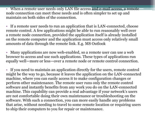 • When a remote user needs only LAN file access and e-mail access, a remote
node connection can meet these needs and is often simpler to set up and
maintain on both sides of the connection.

• If a remote user needs to run an application that is LAN-connected, choose
remote control. A few applications might be able to run reasonably well over
a remote node connection, provided the application itself is already installed
on the remote computer and the application must access only relatively small
amounts of data through the remote link. E.g. MS Outlook

• Many applications are now web-enabled, so a remote user can use a web
browser to access and use such applications. These types of applications run
equally well—more or less—over a remote node or remote control connection.

• If you need to maintain an application directly for the users, remote control
might be the way to go, because it leaves the application on the LAN-connected
machine, where you can easily access it to make configuration changes or
perform other maintenance. The remote user runs only the remote control
software and instantly benefits from any work you do on the LAN-connected
machine. This capability can provide a real advantage if your network’s users
are not comfortable doing their own maintenance or troubleshooting on the
software. With such a connection, you can more easily handle any problems
that arise, without needing to travel to some remote location or requiring users
to ship their computers to you for repair or maintenance.
 