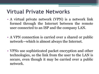 Virtual Private Networks
• A virtual private network (VPN) is a network link
  formed through the Internet between the remote
  user connected to an ISP and the company LAN.

• A VPN connection is carried over a shared or public
  network—which is almost always the Internet.

• VPNs use sophisticated packet encryption and other
  technologies, so the link from the user to the LAN is
  secure, even though it may be carried over a public
  network.
 