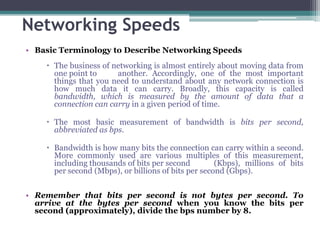 Networking Speeds
• Basic Terminology to Describe Networking Speeds
     The business of networking is almost entirely about moving data from
      one point to     another. Accordingly, one of the most important
      things that you need to understand about any network connection is
      how much data it can carry. Broadly, this capacity is called
      bandwidth, which is measured by the amount of data that a
      connection can carry in a given period of time.

     The most basic measurement of bandwidth is bits per second,
      abbreviated as bps.

     Bandwidth is how many bits the connection can carry within a second.
      More commonly used are various multiples of this measurement,
      including thousands of bits per second         (Kbps), millions of bits
      per second (Mbps), or billions of bits per second (Gbps).


• Remember that bits per second is not bytes per second. To
  arrive at the bytes per second when you know the bits per
  second (approximately), divide the bps number by 8.
 