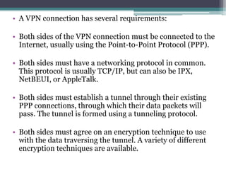 • A VPN connection has several requirements:

• Both sides of the VPN connection must be connected to the
  Internet, usually using the Point-to-Point Protocol (PPP).

• Both sides must have a networking protocol in common.
  This protocol is usually TCP/IP, but can also be IPX,
  NetBEUI, or AppleTalk.

• Both sides must establish a tunnel through their existing
  PPP connections, through which their data packets will
  pass. The tunnel is formed using a tunneling protocol.

• Both sides must agree on an encryption technique to use
  with the data traversing the tunnel. A variety of different
  encryption techniques are available.
 
