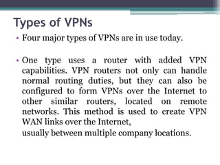 Types of VPNs
• Four major types of VPNs are in use today.

• One type uses a router with added VPN
  capabilities. VPN routers not only can handle
  normal routing duties, but they can also be
  configured to form VPNs over the Internet to
  other similar routers, located on remote
  networks. This method is used to create VPN
  WAN links over the Internet,
  usually between multiple company locations.
 