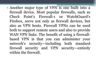 • Another major type of VPN is one built into a
  firewall device. Most popular firewalls, such as
  Check Point’s Firewall-1 or WatchGuard’s
  Firebox, serve not only as firewall devices, but
  also as VPN hosts. Firewall VPNs can be used
  both to support remote users and also to provide
  WAN VPN links. The benefit of using a firewall-
  based VPN is that you can administer your
  network’s security—including both standard
  firewall security and VPN security—entirely
  within the firewall.
 