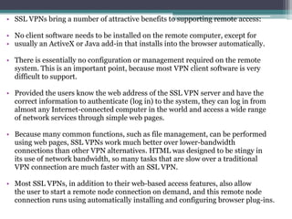 • SSL VPNs bring a number of attractive benefits to supporting remote access:

• No client software needs to be installed on the remote computer, except for
• usually an ActiveX or Java add-in that installs into the browser automatically.

• There is essentially no configuration or management required on the remote
  system. This is an important point, because most VPN client software is very
  difficult to support.

• Provided the users know the web address of the SSL VPN server and have the
  correct information to authenticate (log in) to the system, they can log in from
  almost any Internet-connected computer in the world and access a wide range
  of network services through simple web pages.

• Because many common functions, such as file management, can be performed
  using web pages, SSL VPNs work much better over lower-bandwidth
  connections than other VPN alternatives. HTML was designed to be stingy in
  its use of network bandwidth, so many tasks that are slow over a traditional
  VPN connection are much faster with an SSL VPN.

• Most SSL VPNs, in addition to their web-based access features, also allow
  the user to start a remote node connection on demand, and this remote node
  connection runs using automatically installing and configuring browser plug-ins.
 