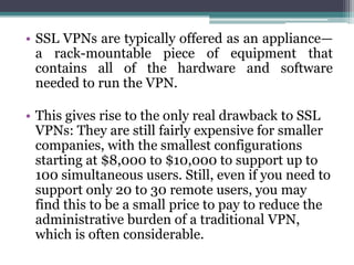 • SSL VPNs are typically offered as an appliance—
  a rack-mountable piece of equipment that
  contains all of the hardware and software
  needed to run the VPN.

• This gives rise to the only real drawback to SSL
  VPNs: They are still fairly expensive for smaller
  companies, with the smallest configurations
  starting at $8,000 to $10,000 to support up to
  100 simultaneous users. Still, even if you need to
  support only 20 to 30 remote users, you may
  find this to be a small price to pay to reduce the
  administrative burden of a traditional VPN,
  which is often considerable.
 