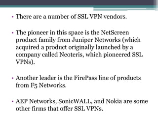 • There are a number of SSL VPN vendors.

• The pioneer in this space is the NetScreen
  product family from Juniper Networks (which
  acquired a product originally launched by a
  company called Neoteris, which pioneered SSL
  VPNs).

• Another leader is the FirePass line of products
  from F5 Networks.

• AEP Networks, SonicWALL, and Nokia are some
  other firms that offer SSL VPNs.
 