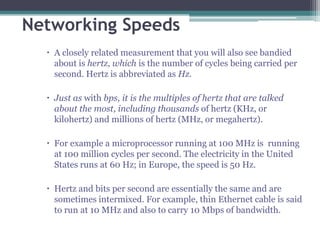 Networking Speeds
   A closely related measurement that you will also see bandied
    about is hertz, which is the number of cycles being carried per
    second. Hertz is abbreviated as Hz.

   Just as with bps, it is the multiples of hertz that are talked
    about the most, including thousands of hertz (KHz, or
    kilohertz) and millions of hertz (MHz, or megahertz).

   For example a microprocessor running at 100 MHz is running
    at 100 million cycles per second. The electricity in the United
    States runs at 60 Hz; in Europe, the speed is 50 Hz.

   Hertz and bits per second are essentially the same and are
    sometimes intermixed. For example, thin Ethernet cable is said
    to run at 10 MHz and also to carry 10 Mbps of bandwidth.
 