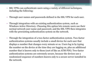 • SSL VPNs can authenticate users using a variety of different techniques,
  including the following:

• Through user names and passwords defined in the SSL VPN for each user.

• Through integration with an existing authentication system, such as
  Windows Active Directory. Choosing this option lets remote users use their
  normal network user name and password, and the SSL VPN then integrates
  with the preexisting authentication system on the network.

• Through the integration of a two-factor authentication system. Two-factor
  authentication systems usually include a small device for each user that
  displays a number that changes every minute or so. Users log in by typing
  the number on the device at the time they are logging on, plus an additional
  number that is known only to them (sort of like an ATM PIN). Two-factor
  authentication systems are extremely secure, because the devices use a
  randomized sequence of numbers known only to a secure server installed in
  the network.
 