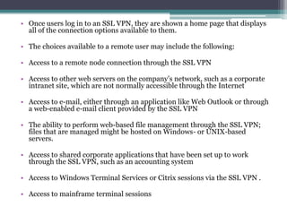 • Once users log in to an SSL VPN, they are shown a home page that displays
  all of the connection options available to them.

• The choices available to a remote user may include the following:

• Access to a remote node connection through the SSL VPN

• Access to other web servers on the company’s network, such as a corporate
  intranet site, which are not normally accessible through the Internet

• Access to e-mail, either through an application like Web Outlook or through
  a web-enabled e-mail client provided by the SSL VPN

• The ability to perform web-based file management through the SSL VPN;
  files that are managed might be hosted on Windows- or UNIX-based
  servers.

• Access to shared corporate applications that have been set up to work
  through the SSL VPN, such as an accounting system

• Access to Windows Terminal Services or Citrix sessions via the SSL VPN .

• Access to mainframe terminal sessions
 