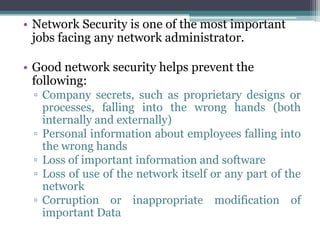 • Network Security is one of the most important
  jobs facing any network administrator.

• Good network security helps prevent the
  following:
 ▫ Company secrets, such as proprietary designs or
   processes, falling into the wrong hands (both
   internally and externally)
 ▫ Personal information about employees falling into
   the wrong hands
 ▫ Loss of important information and software
 ▫ Loss of use of the network itself or any part of the
   network
 ▫ Corruption or inappropriate modification of
   important Data
 