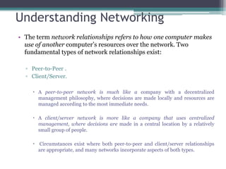 Understanding Networking
• The term network relationships refers to how one computer makes
  use of another computer’s resources over the network. Two
  fundamental types of network relationships exist:

  ▫ Peer-to-Peer .
  ▫ Client/Server.

     A peer-to-peer network is much like a company with a decentralized
      management philosophy, where decisions are made locally and resources are
      managed according to the most immediate needs.

     A client/server network is more like a company that uses centralized
      management, where decisions are made in a central location by a relatively
      small group of people.

     Circumstances exist where both peer-to-peer and client/server relationships
      are appropriate, and many networks incorporate aspects of both types.
 