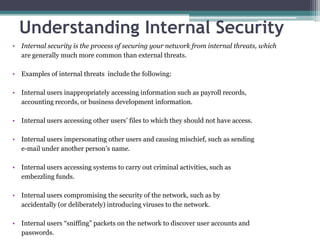 Understanding Internal Security
• Internal security is the process of securing your network from internal threats, which
  are generally much more common than external threats.

• Examples of internal threats include the following:

• Internal users inappropriately accessing information such as payroll records,
  accounting records, or business development information.

• Internal users accessing other users’ files to which they should not have access.

• Internal users impersonating other users and causing mischief, such as sending
  e-mail under another person’s name.

• Internal users accessing systems to carry out criminal activities, such as
  embezzling funds.

• Internal users compromising the security of the network, such as by
  accidentally (or deliberately) introducing viruses to the network.

• Internal users “sniffing” packets on the network to discover user accounts and
  passwords.
 