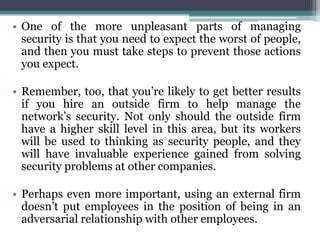• One of the more unpleasant parts of managing
  security is that you need to expect the worst of people,
  and then you must take steps to prevent those actions
  you expect.

• Remember, too, that you’re likely to get better results
  if you hire an outside firm to help manage the
  network’s security. Not only should the outside firm
  have a higher skill level in this area, but its workers
  will be used to thinking as security people, and they
  will have invaluable experience gained from solving
  security problems at other companies.

• Perhaps even more important, using an external firm
  doesn’t put employees in the position of being in an
  adversarial relationship with other employees.
 