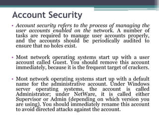 Account Security
• Account security refers to the process of managing the
  user accounts enabled on the network. A number of
  tasks are required to manage user accounts properly,
  and the accounts should be periodically audited to
  ensure that no holes exist.

• Most network operating systems start up with a user
  account called Guest. You should remove this account
  immediately, because it is the frequent target of crackers.

• Most network operating systems start up with a default
  name for the administrative account. Under Windows
  server operating systems, the account is called
  Administrator; under NetWare, it is called either
  Supervisor or Admin (depending on which version you
  are using). You should immediately rename this account
  to avoid directed attacks against the account.
 