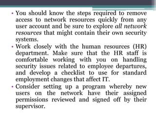 • You should know the steps required to remove
  access to network resources quickly from any
  user account and be sure to explore all network
  resources that might contain their own security
  systems.
• Work closely with the human resources (HR)
  department. Make sure that the HR staff is
  comfortable working with you on handling
  security issues related to employee departures,
  and develop a checklist to use for standard
  employment changes that affect IT.
• Consider setting up a program whereby new
  users on the network have their assigned
  permissions reviewed and signed off by their
  supervisor.
 