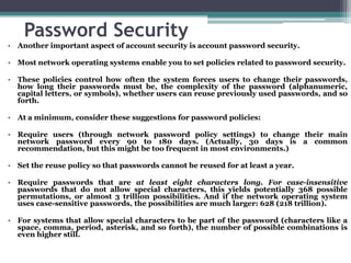 Password Security
• Another important aspect of account security is account password security.

• Most network operating systems enable you to set policies related to password security.

• These policies control how often the system forces users to change their passwords,
  how long their passwords must be, the complexity of the password (alphanumeric,
  capital letters, or symbols), whether users can reuse previously used passwords, and so
  forth.

• At a minimum, consider these suggestions for password policies:

• Require users (through network password policy settings) to change their main
  network password every 90 to 180 days. (Actually, 30 days is a common
  recommendation, but this might be too frequent in most environments.)

• Set the reuse policy so that passwords cannot be reused for at least a year.

• Require passwords that are at least eight characters long. For case-insensitive
  passwords that do not allow special characters, this yields potentially 368 possible
  permutations, or almost 3 trillion possibilities. And if the network operating system
  uses case-sensitive passwords, the possibilities are much larger: 628 (218 trillion).

• For systems that allow special characters to be part of the password (characters like a
  space, comma, period, asterisk, and so forth), the number of possible combinations is
  even higher still.
 