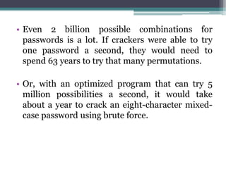 • Even 2 billion possible combinations for
  passwords is a lot. If crackers were able to try
  one password a second, they would need to
  spend 63 years to try that many permutations.

• Or, with an optimized program that can try 5
  million possibilities a second, it would take
  about a year to crack an eight-character mixed-
  case password using brute force.
 
