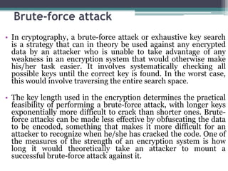 Brute-force attack
• In cryptography, a brute-force attack or exhaustive key search
  is a strategy that can in theory be used against any encrypted
  data by an attacker who is unable to take advantage of any
  weakness in an encryption system that would otherwise make
  his/her task easier. It involves systematically checking all
  possible keys until the correct key is found. In the worst case,
  this would involve traversing the entire search space.

• The key length used in the encryption determines the practical
  feasibility of performing a brute-force attack, with longer keys
  exponentially more difficult to crack than shorter ones. Brute-
  force attacks can be made less effective by obfuscating the data
  to be encoded, something that makes it more difficult for an
  attacker to recognize when he/she has cracked the code. One of
  the measures of the strength of an encryption system is how
  long it would theoretically take an attacker to mount a
  successful brute-force attack against it.
 