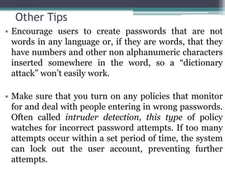 Other Tips
• Encourage users to create passwords that are not
  words in any language or, if they are words, that they
  have numbers and other non alphanumeric characters
  inserted somewhere in the word, so a “dictionary
  attack” won’t easily work.

• Make sure that you turn on any policies that monitor
  for and deal with people entering in wrong passwords.
  Often called intruder detection, this type of policy
  watches for incorrect password attempts. If too many
  attempts occur within a set period of time, the system
  can lock out the user account, preventing further
  attempts.
 