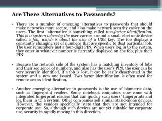 Are There Alternatives to Passwords?
• There are a number of emerging alternatives to passwords that should
  make networks more secure, and also make network security easier on the
  users. The first alternative is something called two-factor identification.
  This is a system whereby the user carries around a small electronic device
  called a fob, which is about the size of a USB key. The fob displays a
  constantly changing set of numbers that are specific to that particular fob.
  The user remembers just a four-digit PIN. When users log in to the system,
  they enter in whatever number is currently displayed on the fob, plus their
  PIN.

• Because the network side of the system has a matching inventory of fobs
  and their sequence of numbers, and also has the user’s PIN, the user can be
  very securely identified. If a fob is lost, it can be easily deactivated in the
  system and a new one issued. Two-factor identification is often used for
  remote access identification.

• Another emerging alternative to passwords is the use of biometric data,
  such as fingerprint readers. Some notebook computers now come with
  integrated fingerprint readers that can quickly scan users’ fingerprints and
  log them in to a system. Other companies sell similar stand-alone devices.
  However, the vendors specifically state that they are not intended for
  corporate use. So, although such devices are not yet suitable for corporate
  use, security is rapidly moving in this direction.
 