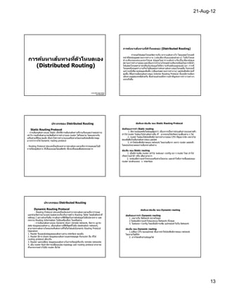 21-Aug-12




                                                                                                          ้
                                                                                                การค้นหาเสนทางทีต ัวโหนดเอง (Distributed Routing)

                                                                                                          กําหนดให ้แต่ละโหนดจัดการเก็บ ตารางเส ้นทางไว ้ โดยแต่ละโหนดมี

            ้
 การค้นหาเสนทางทีต ัวโหนดเอง                                                                    หน ้าทีส่งข ้อมูลสถานะการทํางาน (เช่น เดีย วกับแบบศูน ย์กลาง) ไปยั ง โหนด
                                                                                                ข ้างเคีย งของตนเองทุ กโหนด ข อมู ล ในตารางเส ้นทางจึง เป็ นเพีย งข ้อมู ล
                                                                                                                                   ้
                                                                                                สถานะการทํางานย่อย และเนืองจากจํานวนโหนดข ้างเคียงจะมีอยูไม่มากนักทํา่
    (Distributed Routing)                                                                       ให ้แต่ละโหนดสามารถปรับปรุง ข ้อมู ล ให ้มี ค วามทั น สมั ย อยู่ต ลอดเวลา การที
                                                                                                โหนดหนึงหยุดทํา งานก็จะไม่มีผลต่อการค ้นหาเส ้นทางของโหนดอืน ในระบบนี
                                                                                                แม ้ว่าจะมีปริมาณข ้อมูลเพิมขึน (เพือแจ ้งสถานะการทํางาน) แต่ประสิทธิภาพที
                                                                                                สูงขึน ก็ถอการเลือกเส ้นทางของ Interior Routing Protocol นั นจะมีการเลือก
                                                                                                           ื
                                                                                                เส ้นทางอยูสองกรณีด ้วยกัน ซึงล ้วนแล ้วแต่มี ค วามสํ า คั ญ ต่อการทํ า งานต่า งๆ
                                                                                                             ่
                                                                                                แทบทังสิน




                                                                  นางสาวพิช ามญชุ ์ แซ่ เติน
                                                                         รห ัส 52122347




                         ประเภทของ Distributed Routing                                                        ข้อดีและข้อเสีย ของ Static Routing Protocol

   Static Routing Protocol                                                                     ข้อดีของการทํา Static routing
- การเลือกเส ้นทางแบบ Static เป็ นวิธการเลือกเส ้นทางทีราบเรียบและง่ายต่อความ
                                      ี                                                                1. มีความปลอดภัยในข ้อมูลสงกว่า เนืองจากเป็ นการระบุเส ้นทางแบบตายตัว
                                                                                                                                   ่ ู
เข ้าใจ รวมทังยังสามารถจัดตังค่าการทํางานบน router ได ้โดยง่าย โดยเฉพาะกับ                     ทําให ้ router ไม่ต ้องไปหาเส ้นทางอืน ที อาจจะก่อให ้เก ิดความเสียงต่าง ๆ ได ้
เครือข่ายทีมีขนาดเล็ก ซึงทําให ้การทํางานบนเครือข่ายโดยรวมมีประสิทธิภาพสูง                            2. router ไม่ต ้องใช ้ประสิทธิภาพการทํางานของ CPU ทีสูงมากนั ก เพราะไม่
มากกว่าการใช ้ Dynamic routing protocol                                                        ต ้องตัดสินใจเลือกเส ้นทางของ packet
                                                                                                      3. ทําให ้ประสิทธิภาพของ network โดยรวมดีมาก เพราะ router แต่ละตัว  ่
- Routing Protocol ประเภทนีจะมันจะทําการหาเส ้นทางตามทีเรากําหนดและไม่มี                       ไม่ตอ ้งประมวลผลการเลือกหาเส ้นทาง
การเรียนรู ้เส ้นทาง ทีเป็ นแบบออโตเมติคนั ก ซึงจะเป็ นผลเสียต่อระบบมาก
                                                                                               ข้อเสีย ของ Static routing
                                                                                                     1. เมือมีการเพิม router เข ้าไป จะต ้องมา config ทุก ๆ router ใหม่ ทําให ้
                                                                                               เก ิดความล่าช ้า หรือ เสียเวลามาก
                                                                                                     2. จะต ้องมีความเข ้าใจระบบเครือข่ายโดนรวม และเข ้าใจถึงการเชือมต่อของ
                                                                                               router ทุกตัวบนทุก ๆ interface




                 ประเภทของ Distributed Routing

       Dynamic Routing Protocol                                                                                    ข้อดีและข้อเสีย ของ Dynamic routing
        - Routing Protocol ประเภทนีจะมันจะทําการหาเส ้นทางตามทีเรากําหนด
และช่วยจัดการอํานวยความสะดวกเกียวกับการสร ้าง Routing Table โดยมั นมีหน ้าที                      ข้อดีของการทํา Dynamic routing
หลักอยู่ 2 อย่างด ้วยกันคือ หาเส ้นทางทีดีทสุดในการส่งข ้อมูลไปยังปลายทาง และ
                                            ี                                                        1. เหมาะกับ Network ขนาดใหญ่ๆ
กระจาย Routing Information ไปยังเครืองอืนๆ ในเครือข่าย                                               2.ไม่ต ้องมีความเข ้าใจของระบบ Network ทังหมด
       - การเลือกเส ้นทางแบบ Dynamic ค ้นหา remote network, จัดการ up-to-                            3. ไม่ต ้องมา Config ใหม่เมือมีการเพิม อุปกรณ์เข ้าไปใน Network
date ข ้อมูลของเส ้นทาง, เลือกเส ้นทางทีดีทสุดทีไปยัง destination network,
                                              ี
สามารถหาเส ้นทางใหม่แทนทีเส ้นทางทีใช ้ไม่ได ้แล ้วDynamic Routing Protocol                       ข้อเสีย ของ Dynamic routing
Operation                                                                                             1.เปลือง CPU ของอุปกรณ์ ซึงอาจทําให ้ประสิทธิภาพของ network
1. Router รับและส่งข ้อมูลของเส ้นทางผ่าน interface ของมั น                                       โดยรวมไม่ดนัก
                                                                                                              ี
2. Router มีการ share ข ้อมูลของเส ้นทางและmessage กับrouter อืน ทีใช ้                               2. อาจโดนดักอ่านข ้อมูลได ้
routing protocol เดียวกัน
3. Router แลกเปลียน ข ้อมูลของเส ้นทางในการเรียนรู ้เกียวกับ remote networks
4. เมือ router รับรู ้ว่ามีการเปลียนแปลง topology แล ้ว routing protocol สามารถ
ทีจะกระจายข่าวไปยัง router อืนได ้




                                                                                                                                                                                     13
 