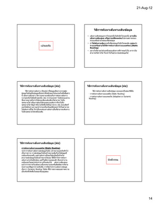 21-Aug-12




                                                                                        ้
                                                                           วิธการค้นหาเสนทางเดินข้อมูล
                                                                              ี

                                                                    • เส ้นทางเดินข ้อมูลจากโหนดหนึงไปยังอีกโหนดหนึง อาจเปน  ็
                                                                          ้
                                                                      เสนทางเด ิมเสมอ หรืออาจเปลยนแปลง  ยนแปลงไปตามสถานะของ
                                                                                                        ี
                                                                      ระบบเครือข่ายในขณะทีส่งข ้อมูล
                                                                    • ถ ้าใช้เส้นทางเดิมทุกครังทีส่งข ้อมูลไปยังโหนดเดิม แสดงว่า
                                                                          ใช้
                          เปรมฤทัย                                    ระบบเครือข่ายใช้วธการค้นหาเส้นทางแบบสถิตย์ (Static
                                                                                           ิ ี
                                                                      Routing)
                                                                    • อย่างไรก็ตามถ ้าส่วนหนึงของเส ้นทางทีกําหนดไวใน ตารางไม่
                                                                                                                        ้
                                                                      สามารถใช ้การได ้ ก็จะทําให ้ไม่สามารถส่งข ้อมูลได ้




   ี         ้
วิธการค้นหาเสนทางเดินข้อมูล (ต่อ)                                                ้
                                                                    วิธการค้นหาเสนทางเดินข้อมูล (ต่อ)
                                                                       ี
          ี              ้
       วิธการค ้นหาเสนทาง (Route) ทีข ้อมูลเดินทางจากผู ้ส่ง                            ้
                                                                         วิธการค ้นหาเสนทางเดินข ้อมูล แบ่งออกเป็ นสองวิธคอ
                                                                             ี                                           ี ื
 ข ้อมูลไปยังผู ้รับข ้อมูลเป็ นหน ้าทีหลักของโปรแกรมในชันสือสาร     - การค ้นหาเส ้นทางแบบสถิต (Static Routing)
 นี เส ้นทางดังกล่าว มีความหมายเหมือนกับการคนหาเสนทาง้    ้
                                                                     - การค ้นหาเส ้นทางแบบพลวัต (Adaptive or Dynamic
 จากจุดหนึงไปยังอีกจุดหนึง เช่น จากกรุงเทพฯ ไปยังหนองคาย             Routing)
 ซึงอาจหมายถึงการใช ้ถนนเพียงเส ้นเดียวก็สามารถ ไปถึง
 จุดหมายได ้ หรืออาจต ้องใช ้ถนนหลายเสนกว่าทีจะไปถึง
                                              ้
 จุดหมายได ้ ปั ญหาทีอาจเกิดขึนได ้นันมากมาย เช่น ถนนเดิมที
 เคยใช ้เดินทางอาจถูกนํ าท่วมหรือเกิดอุบัตเหตุทําให ้ไม่สามารถ
                                                ิ
 ใช ้เส ้นทางนีได ้ ก็จําเป็ นจะต ้องหาเส ้นทางอืนทีสามารถเดินทาง
 ไปยังจุดหมายได ้เหมือนเดิม




             ้
วิธการค้นหาเสนทางเดินข้อมูล (ต่อ)
   ี
                ้
 การค้นหาเสนทางแบบสถิต (Static Routing)
                     ้
 จะทําการค ้นหาเสนทางส่งข ้อมูลไปยัง เป้ าหมายและบันทึกไว ้
 เป็ นการถาวร การส่งข ้อมูลไปยังเป้ าหมายเดิมก็จะใช ้ข ้อมูลนี
 เหมือนกันทุกครัง แต่ถ ้าเส ้นทางทีเคยใช ้ถูกปิ ดกันก็จะไม่
 สามารถส่งข ้อมูลไปยังเป้ าหมายได ้เลย วิธนทําให ้การคนหา
                                            ี ี          ้
 เส ้นทางง่ายไม่ซบซ ้อน แต่ก็ไม่มความคล่องตัว คือจะทํางาน
                   ั             ี                                                          นัทธีวรรณ
 เหมือนรถโดยสารประจําทางทีจะต ้องใช ้ เส ้นทางเดิมเสมอ
 แม ้ว่าการจราจรในเส ้นทางนันจะหนาแน่นหรือติดขัดมากก็ตาม
 หนทางแก ้ปั ญหาทางหนึงคือ การจัดทําตารางเส ้นทางข ้อมูล
 เรียกว่า Dynamic Routing Table ทีมีการตรวจสอบสภาพความ
 เป็ นจริงทีเกิดขึนในขณะนันอยู่เสมอ




                                                                                                                                     14
 