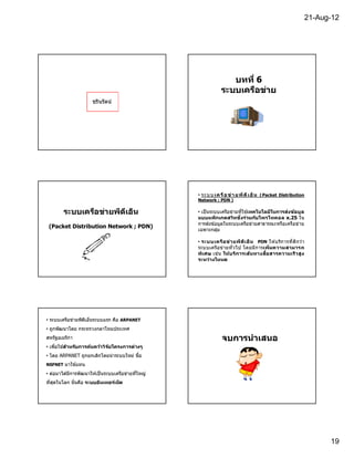 21-Aug-12




                                                                    บทที 6
                                                                 ระบบเครือข่าย
                      ชรินรัตน์




                                                    • ระ บ บ เ ค รื อ ข่ า ย พี ด ี เ อ็ น ( Packet Distribution
                                                    Network ; PDN )

        ระบบเครือข่ายพีดเอ็ น
                        ี                           • เป็ นระบบเครือข่ายทีใช ้เทคโนโลยีในการส่งข้อ มูล
                                                    แบบแพ็กเกตสวิทชิงร่วมก ับโพรโทคอล x.25 ใน
                                                    การส่งข ้อมูลในระบบเครือข่ายสาธารณะหรือเครือข่าย
 (Packet Distribution Network ; PDN)
                                                    เฉพาะกลุม ่

                                                    • ระบบเครือ ข่า ยพีด ีเ อ็ น PDN ให ้บริก ารทีดีก ว่า
                                                    ระบบเครือข่ายทั วไป โดยมีก ารเพิมความสามารถ
                                                    พิเศษ เช่น ให้บ ริการเส้นทางสือสารความเร็ วสูง
                                                    ระหว่างโหนด




• ระบบเครือข่ายพีดเอ็นระบบแรก คือ ARPANET
                  ี
• ถูกพัฒนาโดย กระทรวงกลาโหมประเทศ
สหรัฐอเมริกา                                                     จบการนําเสนอ
• เพือใช ้สําหร ับการค้นคว้าวิจ ัยโครงการต่างๆ
• โดย ARPANET ถูกยกเลิกโดยนํ าระบบใหม่ ชือ
NSFNET มาใช ้แทน

• ต่อมาได ้มีการพัฒนาให ้เป็ นระบบเครือข่ายทีใหญ่
ทีสุดในโลก นันคือ ระบบอนเทอร์เน็ต
                       ิ




                                                                                                                     19
 