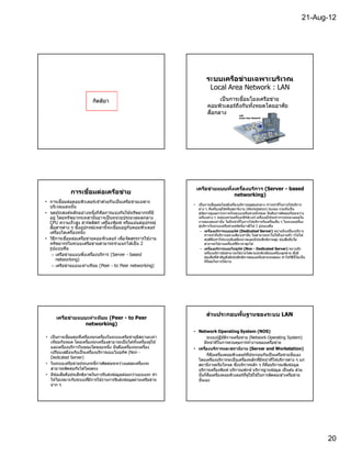 21-Aug-12




                                                                            ระบบเครือข่ายเฉพาะบริเวณ
                                                                             Local Area Network : LAN
                           กิตติยา                                                เป็ นการเชือมโยงเครือข่าย
                                                                             คอมพิวเตอร์ถงกันทังหมดโดยอาศัย
                                                                                           ึ
                                                                             สือกลาง




                                                                    เครือข่ายแบบพึงเครืองบร ิการ (Server - based
              การเชือมต่อเครือข่าย                                                 networking)
• การเชือมต่อคอมพิวเตอร์เ ข ้าด ้วยกั นเป็ นเครือ ข่ายเฉพาะ
                                                                   • เป็ นการเชือมต่อโดยมีเครืองบริการอยูศนย์กลาง ทําหน ้าทีในการให ้บริการ
                                                                                                              ่ ู
  บริเวณแลนนัน                                                       ต่าง ๆ ทีเครืองผู ้ใช ้หรือสถานีงาน (Workstation) ร ้องขอ รวมทังเป็ น
• จุดประสงค์หลักอย่างหนึงก็ คอการแบ่งกันใช ้ทรัพยากรทีมี
                                ื                                    ผู ้จัดการดูแลการจราจรในระบบเครือข่ายทังหมด นันคือการติดต่อกันระหว่าง
  อยู่ โดยทรั พยากรเหล่านันอาจเป็ นหน่วยประมวลผลกลาง                 เครืองต่าง ๆ จะต ้องผ่านเครืองเซิรฟเวอร์ เครืองผู ้ใช ้จะทําการประมวลผลใน
                                                                                                          ์
  CPU ความเร็ ว สูง ฮาร์ดดิสก์ เครืองพิมพ์ หรือแม ้แต่อุปกรณ์        งานของตนเท่านั น ไม่ม ีหน ้าทีในการให ้บริการกับเครืองอืน ๆ ในระบบเครือง
                                                                     ผู ้บริการในระบบเครือข่ายชนิดนีอาจมีได ้ 2 รูปแบบคือ
  สือสารต่าง ๆ ซึงอุปกรณ์เหล่านีจะเชือมอยู่กับคอมพิวเตอร์
  เครืองใดเครืองหนึง                                                  – เครืองบรการแบบอุท ิศ (Dedicated Server) หมายถึงเครืองบริการ
                                                                                       ิ
                                                                            ทําหน ้าทีบริการอย่างเดียวเท่านัน ไม่สามารถนํ าไปใช ้ในงานทัว ๆไปได ้
• วิธการเชือมต่อเครือข่ายคอมพิวเตอร์ เพือจัดสรรการใช ้งาน
     ี                                                                      ข ้อดีคอทําให ้ระบบมีเสถียรภาพและมีประสิทธิภาพสูง ข ้อเสียคือไม่
                                                                                    ื
  ทรัพยากรในระบบเครือข่ายสามารถจํ าแนกได ้เป็ น 2                           สามารถใช ้งานเครืองทีมีราคาสูงได ้
  รูปแบบคือ                                                           – เครืองบรการแบบไม่อุทศ (Non - Dedicated Server) หมายถึง
                                                                                         ิ             ิ
                                                                            เครืองบริการยังสามารถใช ้งานได ้ตามปกติเหมือนเครืองลูกข่าย ซึงมี
   – เครือข่ายแบบพึงเครืองบริการ (Server - based
                                                                            ข ้อเสียทีสําคัญคือมีประสิทธิภาพของเครือข่ายจะลดลง ทําให ้วิธีนีไม่เ ป็ น
       networking)                                                          ทีนิยมในการใช ้งาน
   – เครือข่ายแบบเท่าเทียม (Peer - to Peer networking)




                                                                            ส่วนประกอบพืนฐานของระบบ LAN
      เครือข่ายแบบเท่าเทียม (Peer - to Peer
                  networking)
                                                                   • Network Operating System (NOS)
• เป็ นการเชือมต่อทีเครืองทุกเครืองในระบบเครือข่ายมีสถานะเท่า             ระบบปฏิบัตการเครือข่าย (Network Operating System)
                                                                                     ิ
  เทียมกันหมด โดยเครืองทุกเครืองสามารถเป็ นได ้ทังเครืองผู ้ใช ้        มีหน ้าทีในการควบคุมการทํางานของเครือข่าย
  และเครืองบริการในขณะใดขณะหนึง นันคือเครืองทุกเครือง              • เครืองบริการและสถานีงาน (Server and Workstation)
  เปรียบเสมือนกับเป็ นเครืองบริการแบบไม่อทศ (Non -
                                            ุ ิ
                                                                          ก็คอเครืองคอมพิวเตอร์ทประกอบกันเป็ นเครือข่ายนันเอง
                                                                              ื                   ี
  Dedicated Server)
                                                                     โดยเครืองบริการจะเป็ นเครืองหลักทีมีหน ้าทีให ้บริการต่าง ๆ แก่
• ในระบบเครือข่ายประเภทนีการติดต่อระหว่างแต่ละเครืองจะ               สถานีงานหรือโหนด ซึงบริการหลัก ๆ ก็คอบริการแฟ้ มข ้อมูล
                                                                                                               ื
  สามารถติดต่อกันได ้โดยตรง                                          บริการเครืองพิมพ์ บริการแฟกซ์ บริการฐานข ้อมูล เป็ นตน ส่วน
                                                                                                                               ้
• มีข ้อเสียคือประสิทธิภาพในการรับส่งข ้อมูลด ้อยกว่าแบบแรก ทํา      นันก็คอเครืองคอมพิวเตอร์ทผู ้ใช ้ใช ้ในการติดต่อเข ้าเครือข่าย
                                                                            ื                   ี
  ให ้ไม่เหมาะกับระบบทีมีการใช ้งานการรับส่งข ้อมูลผ่านเครือข่าย     นันเอง
  มาก ๆ




                                                                                                                                                        20
 