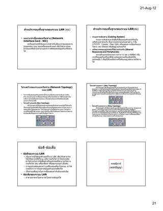 21-Aug-12




    ส่วนประกอบพืนฐานของระบบ LAN (ต่อ)                                              ส่วนประกอบพืนฐานของระบบ LAN(ต่อ)

                                                                              • ระบบการเดินสาย (Cabling System)
• แผงวงจรเชือมต่อเครือข่าย (Netwoirk
                                                                                      ระบบการเดินสายจะเป็ นสือทีเชือมคอมพิวเตอร์ทอยู่ใน
                                                                                                                                   ี
  Interface Card - NIC)                                                         เครือข่ายเข ้าด ้วยกัน ซึงอาจจะประกอบดวยสายต่าง ๆ คือ
                                                                                                                          ้
        จะเป็ นอุปกรณ์ทเป็ นแผงวงจรสําหรับเสียบเข ้าช่องต่อขยาย
                       ี                                                        UTP/STP , Coaxial , Fiber Optic หรือแม ้แต่การเชือมกันแบบ
   (expansion bus) ของเครืองคอมพิวเตอร์ เพือให ้สามารถต่อ                       ไร ้สาย เช่น Infared หรือสัญญาณวิทยุก็ได ้
   สายของเครือข่ายเข ้ามาและทําการติดต่อส่งข ้อมูลกับเครือข่าย                • ทร ัพยากรและอุปกรณ์ทใช้งานร่วมก ัน (Shared
                                                                                                             ี
   ได ้                                                                         Resources and Peripherals)
                                                                                      จะรวมถึงอุปกรณ์หน่วยความจําถาวร เช่น อาร์ดดิสก์ หรือ
                                                                                เทปทีต่ออยู่กบเครืองเซิรฟเวอร์ตลอดจนเครืองพิมพ์หรือ
                                                                                               ั           ์
                                                                                อุปกรณ์อน ๆ ซึงผู ้ใชในเครือข่ายทีได ้รับอนุญาตสามารถใช ้งาน
                                                                                          ื            ้
                                                                                ได ้




                                                                              โครงสร้างแบบดาว (Star Topology)
โครงสร้างของระบบเครือข่าย (Network Topology)                                           เป็ นโครงสร ้างทีเชือมต่อคอมพิวเตอร์แต่ละตัวเข ้ากับคอมพิวเตอร์
                                                                                ศูนย์กลาง การรับส่งข ้อมูลทังหมดจะต ้องผ่านคอมพิวเตอร์ศนย์กลางเสมอ มี
                                                                                                                                             ู
                  แบบ LAN                                                       ข ้อดีคอการเชือมต่อคอมพิวเตอร์เครืองใหม่สามารถทําได ้ง่ายและไม่
                                                                                        ื
                                                                                กระทบกระเทือนกับเครืองอืนในระบบเลย แต่ข ้อเสียคือมีคาใช ้จ่ายเกียวกับ
                                                                                                                                           ่
                                                                                สายสูงและถ ้าคอมพิวเตอร์ศนย์กลางเสียระบบเครือข่ายจะหยุดชะงักทังหมด
                                                                                                              ู
• ในการเชือมต่อคอมพิวเตอร์เข ้าเป็ นระบบเครือข่ายเฉพาะบริเวณ (LAN)              ทันที
  สามารถออกแบบการเชือมต่อกันของเครืองในเครือข่าย ให ้มีโครงสร ้างใน
  ระดับกายภาพได ้ในหลายรูปแบบ ซึงแต่ละรูปแบบจะมีข ้อดีและข ้อเสีย
  แตกต่างกันไป ดังนี
• โครงสร้างแบบบ ัส (Bus Topology)
       เป็ นโครงสร ้างทีเชือมคอมพิวเตอร์แต่ละตัวด ้วยสายเคเบิลทีใช ้ร่วมกัน   • โครงสร้างแบบแหวน (Ring Topology)
  ซึงสายเคเบิลหรือบัสนีเปรียบเสมือนกันถนนทีข ้อมูลจะส่งผ่านไปมาระหว่าง                   เป็ นโครงสร ้างทีเชือมคอมพิวเตอร์ทังหมดเข ้าเป็ นวงแหวน ข ้อมูลจะถูก
  แต่ละเครืองได ้ตลอดเวลา โดยไม่ต ้องผ่านไปทีศูนย์กลางก่อน โครงสร ้าง           ส่งต่อ ๆ กันไปในวงแหวนจนกว่าจะถึงเครืองผู ้รับทีถูกต ้อง ข ้อดีของ
  แบบนีมีข ้อดีทใช ้สายน ้อย และถ ้ามีเครืองเสียก็ไม่มีผลอะไรต่อระบบโดยรวม
                 ี                                                              โครงสร ้างแบบนีคือ ใช ้สายเคเบิลน ้อย และสามารถตัดเครืองทีเสียออกจาก
  ส่วนข ้อเสียก็คอตรวจหาจุดทีเป็ นปัญหาได ้ยาก
                   ื                                                            ระบบได ้ ทําให ้ไม่มีผลต่อระบบเครือข่าย ข ้อเสียคือหากมีเครืองทีมีปัญหาอยู่
                                                                                ในระบบจะทําให ้เครือข่ายไม่สามารถทํางานได ้เลย และการเชือมต่อเครือง
                                                                                       ่
                                                                                เข ้าสูเครือข่ายอาจต ้องหยุดระบบทังหมดลงก่อน




                                     ี
                        ข ้อดี-ข ้อเสย
• ข้อดีของระบบ LAN
   – เนืองจากผู ้ใช ้คอมพิวเตอร์ในวง LAN เดียวกันสามารถ
     ใช ้ทรัพยากรทีมีในวง LAN ร่วมกันได ้ ทํ าให ้ประหยั ด
     ค่าใช ้จ่ายในการจัดซือสําหรับอุปกรณ์ทสามารถใช ้งาน
                                             ี
     ร่วมกันได ้ เช่น เครืองพิมพ์ หรือสแกนเนอร์ เป็ นต ้น                                                    กรรณิการ์
   – การขนย ้ายข ้อมู ลระหว่างเครืองต่อเครืองในระบบ ทํ าได ้
     รวดเร็ วกว่าการขนย ้ายข ้อมูลด ้วยแผ่นดิสเก็ ต
                                                                                                            เพชรปั ญญา
   – เป็ นระบบพืนฐานในการเชือมต่อเข ้ากับอินเทอร์เน็ ต
• ข้อเสียของระบบ LAN
   – ถ ้าสายขาดจะไม่สามารถโอนถ่ายข ้อมูลได ้




                                                                                                                                                                 21
 