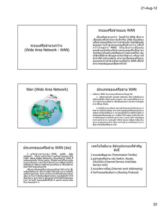 21-Aug-12




                                                                      ระบบเครือข่ายแบบ WAN
                                                                     เป็ นเครือข่ายวงกว ้าง โดยทัวไป WAN เป็ นการ
                                                               เชือมต่อเครือข่ายขนาดเล็กหรือ LANs ตังแต่ส อง
                                                                                                               ้
                                                               เครือข่ายย่อยหรือมากกว่าเข ้าด ้วยกัน โดยใชสายส่ง
    ระบบเครือข่ายวงกว ้าง                                      ข ้อมูลความเร็ ว สูง ครอบคลุมพืนทีวงกว ้าง (พืนที
                                                               กว า ง ใ หญ่ กว่ า MAN) ห รื อ เ ป็ น กา ร เ ชื อม ต่ อ
                                                                   ้
 (Wide Area Network : WAN)                                     คอมพิวเตอร์หรือเครือข่ายครอบคลุมพืนทีหลายๆ
                                                               จังหวัดภายในประเทศหรือระหว่างประเทศก็ได ้ เช่น
                                                               บริษั ททีมีส าขาตั งอยู่ ตามจั งหวัด ต่างๆ หรืออาจมี
                                                               สาขาทีต่างประเทศด ้วย สามารถเชือมต่อเครือข่าย
                                                               ของทุกสาขาเข ้าด ้วยกันผ่านเครือข่าย WAN เพือให ้
                                                               สามารถส่งข ้อมูลและสือสารกันได ้




   Wan (Wide Area Network)                                          ประเภทของเครือข่าย WAN
                                                             • เครือข่าย WAN สามารถแบ่งเป็ นประเภทใหญ่ๆ คือ
                                                                    1 . เครือข่ายส่วนตัว (private network) เป็ นการจัด ตังระบบ
                                                               เครือข่ายซึงมีการใช ้งานเฉพาะองค์กร เช่น องค์กรทีมีส าขาอาจ
                                                               ทําการสร ้างระบบเครือข่าย เพือเชือมต่อระหว่างสํานักงานใหญ่กบ  ั
                                                               สาขาทีมีอยู่ เป็ นต ้น

                                                                     การจั ด ตังระบบเครือข่ า ยส่ ว นตั ว มี จุ ด เด่ น ในเรืองของการ
                                                               รักษาความลับของข ้อมูล สามารถควบคุมดูแลเครือข่ายและขยาย
                                                               เครือข่ายไปยังจุดทีต ้องการ ส่ว นข ้อเสีย คือในกรณีทไม่ ไ ด ้มีการ
                                                                                                                             ี
                                                               ส่งข ้อมูลต่อเนืองตลอดเวลา จะเสียค่าใช ้จ่ายสูงมากเมือเทีย บกับ
                                                               การส่ งข ้อมู ล ผ่ า นเครือ ข่า ยสาธารณะ และหากมี ก ารส่ง ข ้อมู ล
                                                               ระหว่างสาขาต่า งๆ จะต ้องมีการจัด หาช่องทางสือสารเชือมโยง
                                                               ระหว่ า งแต่ ละสาขาด ้วย ซึงอาจจะไม่ ส ามารถจั ด ช่ องทางการ
                                                               สือสารไปยังพืนทีทีต ้องการได ้




                                                                               ่
                                                              เทคโนโลยีแวน มีสวนประกอบทีสําคัญ
ประเภทของเครือข่าย WAN (ต่อ)
                                                                            ดังนี
    2. เค รื อ ข่ า ย สาธา รณะ ( PDN: public data            1.ระบบส่งสัญญาณ (Transmission Facility)
network) หรือ บางครั งเรีย กว่ า เครือ ข่า ยมู ล ค่ า เพิม
(VAN: Value Added Network) เป็ นเครือ ข่าย WAN ที            2.อุปกรณ์เครือข่าย เช่น Switch, Router,
จะมีองค์กรหนึง (third party) เป็ นผู ้ทําหน ้าทีในการเดิน
ระบบเครือ ข่า ย และให ้เช่า ช่อ งทางการสือสารให ้กั บ          CSU/DSU (Channel Dervice Unit/Data
บริษัทต่างๆ ทีต ้องการสร ้างระบบเครือ ข่าย ซึงบริษัทจะ         Service Unit)
         ้
ลดค่าใชจ่ายของตนลงได ้
    เนืองจากมีบุคคลอืนมาช่วยแบ่งปั นค่ าใช ้จ่ายไป ซึง       3.ระบบจัดการทีอยู่ (Internet work Addressing)
จะนิยมใชกันมาก เนืองจากมีค่ าใช ้จ่ายตํ ากว่าการจัด ตั ง
           ้
                                                             4.โพรโทคอลจัดเส ้นทาง (Routing Protocol)
เครือ ข่ายส่ว นตั ว สามารถใช ้งานได ้ทั น ทีโ ดยไม่ ต ้อง
เสียเวลาในการจั ด ตั งเครือ ข่ายใหม่ รวมทังมีบริก ารให ้
เลือกอย่าง หลากหลาย ซึงแตกต่างกันไปทังในส่วนของ
ราคา ความเร็ว ขอบเขตพืนทีบริการ และความเหมาะสม
กับงานแบบต่าง ๆ




                                                                                                                                        22
 