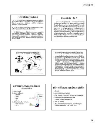 21-Aug-12




              ประวัตอนเทอร์เน็ต
                    ิ ิ                                                              อินเตอร์เน็ ต คือ ?
- ปี 2512 กระทรวงกลาโหมสหรัฐ ให ้ทุนมหาวิท ยาลั ย
ศึก ษาวิธ ีก ารเชือมโยงคอมพิว เตอร์ เ ข ้าเป็ นเครื อ ข่ า ย                 อิน เตอร์ เ น็ ต (Internet) ย่ อ มาจากคํ า ว่า Inter
เรี ย กว่า อาร์ ป าเน็ ต ARPAnet (ARPA : Advance                       Connection Network คือ เครือข่ายคอมพิวเตอร์ขนา
Research Project Agency)
                                                                       ใหญ่ ท ี เชื อมโยงเครื อ ข่ า ยคอมพิว เตอร์ ทั วโลกเข า          ้
                                                                       ด ้วยกัน โดยอาศัย เครือข่ายโทรคมนาคมเป็ นตัวเชือม
-ปี 2524 มหาวิท ยาลั ย ทุก แห่ง ในสหรั ฐ เชือมโยงเข ้าสู่
เครือข่าย และเปลียนชือมาเป็ น อินเตอร์เน็ต                             เ ค รื อ ข่ า ย ภ า ย ใ ต ม า ต ร ฐ า น ก า ร เ ชื อ ม โ ย ง ด ว ย
                                                                                                 ้                                    ้
                                                                       โปรโตคอลเดียวกันคือ TCP/IP (Transmission Control
-    ปี 2 5 3 5 เ น ค เ ท ค ไ ด เ ชื อม ต่ อ ค อม พิ ว เ ต อร์ กั บ
                                ้                                      Protocol/Internet Protocol) เพือให ้คอมพิวเตอร์ท ุก
มหาวิท ยาลัย เรีย กเครือข่ายนี ว่า ไทยสาร (ThaiSarn :                  เครืองในอินเตอร์เน็ตสามารถสือสารข ้อมูลซึงกันและกัน
Thai Social Scientific Academic & Research Network)                    ได นั บว่า เป็ นเครื อ ข่า ยที กว ้างขวางที สุ ด ในปั จจุ บั น
                                                                           ้
เพือแลกเปลียนข ้อมูลข่าวสาร ความรู ้ตลอดจนข ้อคิดเห็น                  เนืองจากมีผ ู ้นิยมให ้จากทัวโลกทุกมุมโลก
ของ นักวิจัย นั กวิช าการ โดยจุดแรกทีมีการเชือมโยงเข ้า
กับอินเตอร์เน็ต




         การทํางานของอินเทอร์เน็ ต                                       การทํางานของอินเทอร์เน็ ต(ต่อ)
                                                                      • การส่ง-รับสือข ้อมูลในรูปแบบต่าง ๆ จากทีหนึงไป
                                                                        ยั ง อีก ทีหนึง โดยใช ้เทคโนโลยีเ ครือข่าย WAN
                                                                        เป็ นสือกลางทีเชือมต่อเครือข่ายขององค์กร และผู ้
                                                                        ให ้บริการอินเทอร์เน็ต (Internet Service Provider
                                                                        - ISP) เข ้าด ้ว ยกั น แล ะยื น อยู่ บ นพื นฐา น
                                                                        โป ร โต ค อ ล TCP/IP(Transmission            Control
                                                                        Protocol/Internet Protocol) ในการสือ-ส่งข ้อมูล
                                                                        ในรูปแบบต่าง ๆ โดยมีมาตรฐานและกระบวนการ
                                                                        แปรรูปของสือ ในรูปลักษณะสัญญาณรหัส ไปตาม
                                                                        ชือเรี ย กต่า ง ๆ และมีห น่ ว ยค่ า การนั บ และวั ด ที
                                                                        ต่างกัน ในชือเรียกทีแตกต่างกัน




                          ื
  อุปกรณ์ทจําเป็ นต่อการเชอมต่อ
          ี
          อินเทอร์เน็ ต                                               บริการพืนฐาน บนอินเทอร์เน็ต
 1. คอมพิวเตอร์                                                       1. E-mail
 2. ช่องทางเชือมต่อ                                                   2. World Wild Web (WWW)
     - MODEM                                                          3. File Transfer Protocol (FTP) บริการดาวโหลดไฟล์
     - ADSL
                                                                      4. Telnet การใช ้คอมพิวเตอร์แบบรีโมต์
     - LAN
     - อืน ๆ                                                          5. Usenet บอร์ดข่าวสารระดับโลก
 3. โปรแกรมรองรับการทํางาน                                            6. IRC คุย (Chat)
     - Web browser                                                    7. อืนๆ Voice/Video Conference ,Search Engine
     - อืน ๆ                                                            ,Game, Multimedia , TV ,Radio , VDO




                                                                                                                                            24
 