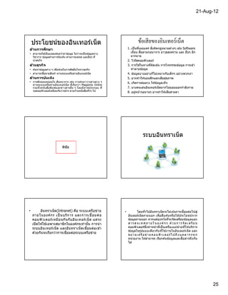 21-Aug-12




    ประโยชน์ของอินเทอร์เน็ต                                                     ข้อเสี ยของอินเทอร์เน็ต
ด้านการศึกษา                                                           1. เป็ นทีเผยแพร่ สิงผิดกฎหมายต่างๆ เช่น Software
• สามารถใช ้เป็ นแหล่งค ้นคว ้าหาข ้อมูล ไม่วาจะเป็ นข ้อมูลทาง
                                             ่
                                                                         เถือน สือลามกอนาจาร อาวุธสงคราม และ อืนๆ อีก
  วิชาการ ข ้อมูลด ้านการบันเทิง ด ้านการแพทย์ และอืนๆ ที                มากมาย
  น่าสนใจ                                                              2. ไวรัสคอมพิวเตอร์
ด้านธุรกิจ                                                             3. การใช ้ในทางทีผิดเช่น การโจรกรรมข ้อมูล การเข ้า
• ค ้นหาข ้อมูลต่าง ๆ เพือช่วยในการตัดสินใจทางธุรกิจ                     ทําลายข ้อมูล
• สามารถซือขายสินค ้า ผ่านระบบเครือข่ายอินเทอร์เน็ ต                   4. ข ้อมูลบางอย่างก็ไม่เหมาะกับเด็กๆ อย่างพวกเรา
ด้านการบ ันเทิง                                                        5. อาจทําให ้นอนดึกและเสียสุขภาพ
• การพักผ่อนหย่อนใจ สันทนาการ เช่น การค ้นหาวารสารต่า ง ๆ              6. เกิดการล่อลวง ให ้ข ้อมูลเท็จ
  ผ่ า นระบบเครือข่า ยอิน เทอร์เน็ ต ทีเรีย กว่า Magazine Online
  รวมทั งหนั งสือพิ ม พ์แ ละข่า วสารอืน ๆ โดยมี ภาพประกอบ ที           7. บางคนเล่นอินเทอร์เน็ตมากไม่ยอมออกกําลังกาย
  จอคอมพิวเตอร์เหมือนกับวารสาร ตามร ้านหนังสือทัวๆ ไป                  8. อยูหน ้าจอนานๆ อาจทําให ้เสียสายตา
                                                                              ่




                                                                                     ระบบอินทราเน็ต
                             พิชัย




•         อินทราเน็ต(Intranet) คือ ระบบเครือข่าย                   •           โดยทัวไปอินทราเน็ตจะไม่เน ้นการเชือมต่อไปสู่
    ภายในองค์ก ร เป็ นบริก าร และการเชือมต่ อ                          อินเตอร์เน็ตภายนอก เพือสืบ ค ้นหรือใช ้ประโยชน์จาก
    คอมพิวเตอร์เ หมือ นกั น กั บอิน เทอร์เ น็ ต แต่จ ะ                 ข ้อมูลภายนอก หากแต่มงหวังทีจะจัดเตรียมข ้อมูลและ
                                                                                                   ุ่
    เปิ ดให ้ใช ้เฉพาะสมาชิกในองค์กรเท่านัน การนํ า                    ส า ร ส น เ ท ศ ภ า ย ใ น อ ง ค์ ก ร ด ้ว ย ก า ร จั ด เ ต รี ย ม
                                                                                        ึ
                                                                       คอมพิวเตอร์ซงทําหน ้าทีเป็ นเครืองแม่ข่ายทีให ้บริการ
    ระบบอินเทอร์เ น็ ต และอินทราเน็ ตเชือมต่อเข ้า
                                                                       ข ้อมูลในรูปแบบเดีย วกับ ทีใช ้งานในอินเตอร์เน็ ต และ
    ด ้วยกันจะเรียกว่าการเชือมต่อระบบเครือข่าย
                                                                       ข ย า ย เ ค รื อข่ าย ค อ ม พิ ว เ ต อ ร์ ไ ป ถึ ง บุ ค ล าก รทุ ก
                                                                       หน่วยงาน ให ้สามารถ เรียกค ้นข ้อมูลและสือสารถึง กัน
                                                                       ได ้




                                                                                                                                             25
 