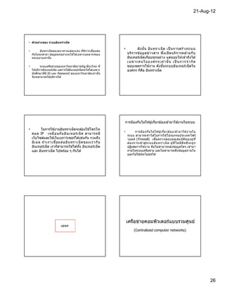 21-Aug-12




• ต ัวอย่างของ ระบบอินทราเน็ต

                                                                     •          ดั ง นั น อิน ทราเน็ ต เป็ นการสร า งระบบ
                                                                                                                  ้
•         อินทราเน็ ตของธนาคารแต่ละแห่ง ทีมีก ารเชือมต่อ
    กันในทุกสาขา ข ้อมูลทุกอย่างจะใช ้ได ้เฉพาะบุ คลากรของ               บริก ารข ้อมู ล ข่า วสาร ซึงเปิ ดบริก ารคล ้ายกั บ
    หน่วยงานเท่านัน                                                      อินเทอร์เน็ตเกือบทุกอย่ าง แต่ย อมให ้เข ้าถึงได ้
                                                                         เ ฉพา ะคนในอ งค์ ก ร เ ท่ า นั น เ ป็ นกา ร จํ า กั ด
•           ระบบเครือข่ายของมหาวิทยาลัยราชภั ฏ เชียงใหม่ ที              ขอบเขตการใช ้งาน ดังนั นระบบอินเทอร์เ น็ ตใน
    ให ้บริการอินเทอร์เน็ ต แต่การใช ้อินเทอร์เน็ ตจะใช ้ได ้เฉพาะ       องค์กร ก็คอ อินทราเน็ต
                                                                                     ื
    นักศึกษาทีมี ID และ Password ชองมหาวิท ยาลัยเท่ า นัน
    จึงจะสามารถใช ้บริการได ้




                                                                     การป้ องกันไม่ให ้ผู ้เกียวข ้องเข ้ามาใช ้งานในระบบ
•         ในการใช ้งานอินทราเน็ตจะต ้องใช ้โพรโท
                                                                     •                                        ้                ้
                                                                               การป้ องกัน ไม่ใ ห ้ผู ้เกียวข อ งเข ้ามาใช ง านใน
    คอล IP เหมื อ นกั บ อิน เทอร์ เ น็ ต สามารถมี                        ระบบ สามารถทํ าได ้โยการใช ้โปรแกรมประเภทไฟร์
    เว็บไซต์และใช ้เว็บเบราว์เซอร์ได ้เช่นกัน รวมถึง                     วอลล์ (Firewall) เพือตรวจสอบคุณ สมบั ต ิข องผู ท ี         ้
    อีเ มล ถ า เราเชือมต่ อ อิน ทราเน็ ต ของเรากั บ
             ้                                                           ต ้องการเข า สู่ ร ะบบอิน ทราเน็ ต ผู ้ที ไม่ ม ีส ิท ธิจะถู ก
                                                                                     ้
    อินเทอร์เน็ต เราก็สามารถใช ้ได ้ทัง อินเทอร์เ น็ ต                   ปฏิเสธการใช ้งาน คือไม่ส ามารถส่ง ข ้อมูลใดๆ เข ้ามา
    และ อินทราเน็ต ไปพร ้อม ๆ กันได ้                                    ภายในระบบเครือข่าย และไม่ส ามารถดึง ข ้อมูลภายใน
                                                                         ออกไปใช ้ประโยชน์ได ้




                                                                         เครือข่ายคอมพิวเตอร์แบบรวมศูนย์
                              เอนก
                                                                              (Centralized computer networks)




                                                                                                                                          26
 