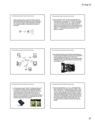 21-Aug-12




เครือข่ายคอมพิวเตอร์แบบรวมศูนย์ (Centralized computer networks)    เครือข่ายคอมพิวเตอร์แบบรวมศูนย์ (Centralized computer networks)




   เครือข่ายคอมพิวเตอร์แบบรวมศูนย์(Centralized computer            ก่อนกลางทศวรรษที 1970 หลายองค์กรมุ่งเน ้นไปทีการใช ้
                                                   ่ ่
    networks)หรือเครือข่ายคอมพิวเตอร์ แบบรวมเข ้าสูสวนกลาง            คอมพิวเตอร์แบบรวมเขาสูสวนกลาง และเริมมีการประยุกต์ใช ้
                                                                                             ้ ่ ่
    เป็ นการประมวลผลข ้อมูลจากทีต่างๆทีเครืองประมวลผลทีมี             การโทรคมนาคม ในแขนงธุรกิจ เช่น ระบบการสํารองทีนัง
    ขนาดใหญ่เพียงแห่งเดียวเท่านันเพือเป็ นประโยชน์ตอการ
                                                    ่                 สายการบิน โดยเครือข่ายภายในองค์กรจะมีลกษณะคือ ให ้
                                                                                                                ั
    ประมวลผล                                                          สถานีงานสามารถเขาถึงเครืองคอมพิวเตอร์ขนาดใหญ่แบบรวม
                                                                                           ้
                                                                      ไว ้ทีส่วนกลางได ้โดยเครือข่ายจะแบ่งเวลาให ้กับสถานีงานจาก
                                                                      พืนทีต่าง ๆ ในการใช ้เครืองประมวลผลดังกล่าว (Time-
                                                                      sharing networks)




เครือข่ายคอมพิวเตอร์แบบรวมศูนย์ (Centralized computer networks)    เครือข่ายคอมพิวเตอร์แบบรวมศูนย์ (Centralized computer networks)




                                                                   เป็ นระบบทีนํ าอุปกรณ์ประมวลผล ทังฮาร์ดแวร์และซอฟต์แวร์มา
                                                                       รวมไวในคอมพิวเตอร์เครืองเดียว ใช ้กับองค์กรขนาดใหญ่ซงใช ้
                                                                               ้                                              ึ
                                                                       คอมพิวเตอร์ชนิดเมนเฟรมคอมพิวเตอร์ (Mainframe
                                                                       Computer)โดยมีผู ้ทําหน ้าทีควบคุมการประมวลผลเพียงผู ้เดียว
                                                                       ซึงเป็ นทียุ่งยากมาก ต่อมาจึงมีการพัฒนาการประมวลผล โดย
                                                                       แบ่งออกได ้เป็ น 2 วิธ ี




เครือข่ายคอมพิวเตอร์แบบรวมศูนย์ (Centralized computer networks)    เครือข่ายคอมพิวเตอร์แบบรวมศูนย์ (Centralized computer networks)




1) การประมวลผลแบบแบทช์ (Batch Processing) เป็ นระบบที              การประมวลผลจะทําเป็ นช่วงเวลา เช่น การทําบัญชีเงินเดือน
   ทํางานในลักษณะ เตรียมการประมวลผลในขันต่อไปโดยใช ้                 พนักงานทุกสินเดือน ระบบคิดดอกเบียสะสม 3 เดือน 6 เดือน
   อุปกรณ์ประเภท Input/Output Unit ซึงอุปกรณ์เหล่านีไม่อยู่          หรือ 1 ปี ของธนาคาร การบันทึกเกรดของนักศึกษาในแต่ละ
   ภายใต ้การควบคุมของ CPUเช่นเครืองบันทึกเทป (Key to                ภาคเรียน จนถึงภาคเรียนสุดท ้ายจึงพิมพ์ใบรับรองเกรดเฉลีย
   tape) เครืองบันทึกจานแม่เหล็ก (Key to disk) บัตรเจาะรู            ข ้อมูลการใช ้โทรศัพท์มอถือภายในช่วงรอบบัญชี (1 เดือน) จะ
                                                                                              ื
   (Punched Card) เป็ นอุปกรณ์นําเข ้าและอุปกรณ์จดเก็บข ้อมูล มี
                                                 ั                   ถูกเก็บสะสมจนสินสุดรอบบัญชี การประมวลผลแบบนีจะไม่ม ี
   ลักษณะการประมวลผลโดยมีการรวบรวมข ้อมูลไว ้ช่วงเวลาหนึง            การโต ้ตอบระหว่างผู ้ใช ้กับเครืองคอมพิวเตอร์ จึงเรียกอีกอย่าง
   ก่อนทีจะนํ าข ้อมูลมาประมวลผลพร ้อมกัน                            หนึงว่าระบบออฟไลน์ (Off-line System) มีข ้อดี คือ ช่วย
                                                                     ประหยัดค่าใช ้จ่ายในการใช ้อุปกรณ์ ข ้อเสีย คือ ข ้อมูลจะไม่
                                                                     ทันสมัย




                                                                                                                                           27
 