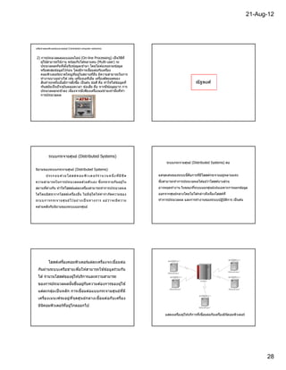 21-Aug-12




เครือข่ายคอมพิวเตอร์แบบรวมศูนย์ (Centralized computer networks)



2) การประมวลผลแบบออนไลน์ (On-line Processing) เป็ นวิธท ี              ี
   ผู ้ใช ้สามารถใช ้งาน พร ้อมกันไดหลายคน (Multi-user) จะ
                                     ้
   ประมวลผลทันทีเมือรับข ้อมูลเข ้ามา โดยไม่ต ้องรอรวมข ้อมูล
   หรือสะสมข ้อมูลไว ้ก่อน โดยมีการเชือมต่อกับเครือง
   คอมพิวเตอร์ขนาดใหญ่ทอยู่ในสถานทีอืน มีความสามารถในการ
                               ี
   ทํางานบางอย่างได ้ เช่น เครืองเอทีเอ็ม เครืองตัดยอดของ
   สินค ้าทุกครังเมือมีการสังซือ เป็ นต ้น ข ้อดี คือ ทําให ้ได ้ข ้อมูลที                                 ณั ฐพงศ์
   ทันสมัยเป็ นปั จจุบันตลอดเวลา ข ้อเสีย คือ หากมีข ้อมูลมาก การ
   ประมวลผลจะช ้าลง เนืองจากมีเพียงเครืองแม่ขายเท่านันทีทํา
                                                       ่
   การประมวลผล




            ระบบกระจายศูนย์ (Distributed Systems)
                                                                                       ระบบกระจายศูนย์ (Distributed Systems) ต่อ
นิยามของระบบกระจายศูนย์ (Distributed Systems)
         ป ร ะ ก อบ ด ว ย โฮ ส ต์ ค อม พิ ว เต อ ร์ จํ าน วน ห นึ ง ที มี ข ี ด
                      ้                                                           แต่จดเด่นของระบบนีคือการทีมีโฮสต์กระจายอยู่หลายแห่ง
                                                                                      ุ
ความสามารถในการประมวลผลด ้วยตัว เอง ซึงกระจายกัน อยู่ ใ น                         ซึงสามารถทําการประมวลผลได ้แม ้ว่าโฮสต์บางส่วน
สถานทีต่างกัน ทําให ้โฮสต์แต่ละเครืองสามารถทําการประมวลผล                         อาจหยุดทํางาน ในขณะทีระบบแยกศูนย์เน ้นเฉพาะการแยกข ้อมูล
ได ้โดยอิส ระจากโฮสต์เครืองอืน ไม่ ม ี ผู ้ใดให ้คํ า จํา กัด ความของ             ออกจากศูนย์กลางโดยไม่ได ้กล่าวถึงเรืองโฮสต์ท ี
ระ บบ การกระ จายศู น ย์ ไ ว อ ย่ า งเป็ นทางการ แม ว ่ า จะ มี ค วาม
                            ้                      ้                              ทําการประมวลผล และการทํางานของระบบปฏิบัตการ เป็ นต ้น
                                                                                                                          ิ
คล ้ายคลึงกับนิยามของระบบแยกศูนย์




            โฮสต์เครืองคอมพิวเตอร์แต่ละเครืองจะเชือมต่อ
  กันผ่านระบบเครือข่ายเพือให ้สามารถใช ้ข ้อมูลร่วมกัน
  ได ้ จํานวนโฮสต์ของผู ้ให ้บริการและความสามารถ
  ของการประมวลผลนันขึนอยูกบความต ้องการของผู ้ใช ้
                         ่ ั
  แต่ละกลุ่ม เป็ นหลัก การเชือมต่อแบบกระจายศูนย์ท ีมี
  เครืองเมนเฟรมอยู่ท ีจุดศูน ย์ก ลางเชือมต่อกับ เครือง
  มินคอมพิวเตอร์ทอยูไกลออกไป
     ิ           ี ่

                                                                                      แสดงเครืองผู ้ให ้บริการทีเชือมต่อกับเครืองมินคอมพิวเตอร์
                                                                                                                                    ิ




                                                                                                                                                        28
 