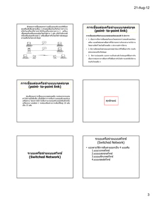 21-Aug-12




                                                        ี
       ลักษณะการเชือมต่อระหว่างเครืองคอมพิว เตอร์พ ีซแต่
ละเครืองมีเพียงสายเพียง 1 สายต่อเชือมโยงกันในการทํา งาน
                                                                           ื
                                                                     การเชอมต่อเครือข่ายแบบจุดต่อจุด
หรือ ในเครืองทีทํ า หน า ทีเป็ นเครืองปลายทาง 1 เครือง
                       ้                                                  (point- to-point link)
เชือมต่อกับเครืองเมนเฟรมโดยใช ้สาย 1 เส ้น หรือในอีกกรณี
หนึงเครืองคอมพิวเตอร์ 2 เครืองสือสารกันโดยใช ้การส่งข ้อมู ล         การเชือมต่อเครือข่ายแบบจุดต่อจุดมีคุณสมบ ัติ 3 ประการ
ผ่านคลืนไมโครเวฟ ดังรูป
                                                                     • 1. เนืองจากเป็ นการเชือมต่อกันแบบโดยตรงระหว่างคอมพิวเตอร์ส อง
                                                                        เครือง แบนด์วดธ์บนสายสือสารทีใช ้งานระหว่างกันจะสามารถใช ้งาน
                                                                                     ิ
                                                                        ได ้อย่างเต็มที โดยไม่มีโหนดอืน ๆ เข ้ามาแชร์การใช ้งาน

                                                                     • 2. มีความยืดหยุนในส่วนของอุปกรณ์ฮาร์ดแวร์ท ีใช ้สือสารกั น รวมถึง
                                                                                      ่
                                                                        รูปแบบของแพ็ กเก็ตข ้อมูล

                                                                     • 3. มี ค วามปลอดภั ย และความเป็ นส่ ว นตั ว ในข ้อมู ล ที สื อสารกั น
                                                                        เนืองจากช่องทางการสือสารทีใช ้สือสารกั น ไม่ มี ก ารแชร์เพื อใช ้งาน
                                                                        ร่วมกับโหนดอืน ๆ




      ื
การเชอมต่อเครือข่ายแบบจุดต่อจุด
     (point- to-point link)

       ข ้อเสีย ของการเชือมแบบจุ ด ต่อจุด คือ จะส่งผกระทบต่ อ
 ค่า ใช ้จ่า ยทีเพิมขึน เมื อมีอัต ราการเพิ มจํา วนคอมพิว เตอร์บ น
 เครือข่า ย โดยหากมีก ารเพิมจํา นวนคอมพิว เตอร์เพิ มอีกหนึ ง                                     ศุภลักษณ์
 เครืองบน Location 1 จะต ้องเพิมสายจากเดิม ทีมีอยู่ 10 เส ้น
 เป็ น 15 เส ้น




                                                                                 ระบบเครือข่ายแบบสวิทช์
                                                                                   (Switched Network)
                                                                     • แบ่งตามวิธการสับสายออกเป็ น 4 แบบคือ
                                                                                 ี
                                                                          1.แบบวงจรสวิทช์
        ระบบเครือข่ายแบบสวิทช ์                                           2.แบบเมสเซจสวิทช์
         (Switched Network)                                               3.แบบแพ็กเกตสวิทช์
                                                                          4.แบบเซลล์สวิทช์




                                                                                                                                                3
 