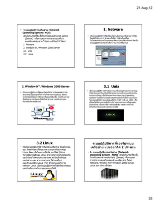 21-Aug-12




• ระบบปฏิบ ัติการเครือข่าย (Network                                               1. Netware
  Operating System : NOS)
  เป็ นโปรแกรมทีติดตังในเครืองคอมพิวเตอร์ แม่ขาย
                                              ่                • เป็ นระบบปฏิบัตการทีมีผู ้นิยมใช ้งานในระบบเครือข่ายมากทีสุด
                                                                                   ิ
    (Server) เพือควบคุมการทํางานของเครือง                        โดยมีผู ้ใช ้มากว่า 1 ล ้านคนทัวโลก ใช ้สําหรับเครือง
    คอมพิวเตอร์ลกข่าย โปรแกรมทีนิยมใช ้ ได ้แก่
                 ู                                               ไมโครคอมพิวเตอร์ในยุคแรกๆ พัฒนาโดยบริษัท Novell จัดเป็ น
                                                                 ระบบปฏิบัตการเครือข่ายทีทํางานภายใต ้ MS-DOS
                                                                               ิ
  1. Netware
  2. Window NT, Windows 2000 Server
  3.1 Unix
  3.2 Linux




 2. Window NT, Windows 2000 Server                                                 3.1 Unix
                                                               • เป็ นระบบปฏิบัตการทีกําเนิดมาบนเครืองคอมพิวเตอร์ขนาดใหญ่
                                                                                    ิ
• เป็ นระบบปฏิบัตการทีพัฒนาโดยบริษัท ไมโครซอฟต์ จํากัด
                  ิ                                              (Mainframe) ทีรองรับผู ้ใช ้จํานวนมากสําหรับระบบเครือข่ายใน
  สามารถนํ าไปประยุกต์ใช ้งานได ้หลากหลายรูปแบบ เริมต ้น         หน่วยงานใหญ่ๆ เป็ นโปรแกรมจัดการระบบงาน (Operating
  ไมโครซอฟต์ต ้องการพัฒนาเป็ นแอปปลิเคชัน เซอร์ฟเวอร์ แต่        system) ในเครือข่ายคอมพิวเตอร์ระบบหนึง ได ้รับการออกแบบ
  ปั จจุบันสามารถประยุกต์ได ้เป็ นดาต ้าเบส เซอรฟ์ เวอร์ และ     โดยห ้องปฏิบัตการเบลล์ของบริษัท AT&T ในปี คศ. 1969 เป็ น
                                                                                  ิ
  อินเทอร์เน็ ตเซอร์ฟเวอร์                                       ทีนิยมใช ้กันมากมาจนถึงปั จจุบน โดยเฉพาะระบบ พืนฐานของ
                                                                                                 ั
                                                                 อินเตอร์เนต เนืองจากมีความคล่องตัวสูง ตลอดจนสามารถ
                                                                 ใช ้ได ้กับเครืองคอมพิวเตอร์หลายชนิด




                   3.2 Linux                                        ระบบปฏิบ ัติการทีรองร ับระบบ
• เป็ นระบบปฏิบัตการสําหรับระบบเครือข่าย ทีอยูในกลุม
                  ิ                              ่   ่             เครือข่าย แบ่งออกได้ 2 ประเภท
  ของ FreeWare ทีมีคณภาพ และประสิทธิภาพสูง
                        ุ
  Linux พัฒนาขึนโดยนายไลนัส ทอร์วลด์ (Linus
                                     ั                         • 1. ระบบปฏิบ ัติการเครือข่าย (Network
  Torvalds) ข ้อดีของ Linux สามารถทํางานได ้พร ้อมกัน            Operating System : NOS) เป็ นโปรแกรมทีติดตัง
  และใช ้งานได ้พร ้อมกัน หลายคน ทําให ้เป็ นทีนิยม              ในเครืองคอมพิวเตอร์แม่ขาย (Server) เพือควบคุม
                                                                                          ่
  แพร่หลาย และ สามารถทํางาน ได ้บนเครือง                         การทํางานของเครืองคอมพิวเตอร์ลูกข่าย ได ้แก่
  คอมพิวเตอร์สวนบุคคล (PC) ทีใช ้งานอยูทัวๆ ไป
                ่                         ่                      Netware, Window NT/ Windows 2000 Server,
  เพราะว่า Linux เป็ นระบบปฏิบัตการทีใช ้ทรัพยากรน ้อย
                                ิ                                Linux และ Unix เป็ นต ้น
  และมีเสถียรภาพในการดูแลระบบได ้ดี




                                                                                                                                 35
 