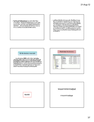 21-Aug-12




                                                          • แต่ทนิยมใช ้กันนัน มักจะหมายถึง พืนทีทีถูกกําหนด
                                                                 ี
• ไดเร็คทอรี (Directory) หมายถึง พืนที ทีถูก
                                                            ขึนมาทุกครังทีทําการติดตังโปรแกรม ใช ้สําหรับเก็บ
  กําหนดขึนมา เพือจัดเก็บไฟล์ข ้อมูลต่างๆ อย่างเป็ น
                                                                      ่
                                                            พักไฟล์สวนประกอบต่างๆ ของโปรแกรมนันๆทีติดตัง
  ระบบระเบียบ และให ้ความสําคัญต่อไฟล์ข ้อมูลนันๆ
                                                            อย่างเป็ นสัดส่วน ซึงหนีไม่พ ้นรูปแบบพืนทีทีเป็ น..
  เป็ นพิเศษ ..จริงๆแล ้วไดเร็คทอรี นันกินความหมาย
                                                            โฟลเดอร์ (Folder)และโฟลเดอร์กมได ้มีการกําหนดค่า
                                                                                               ็ ิ
  กว ้าง บางครังอาจรวมไปถึงไดรฟ์ ต่างๆด ้วย
                                                            ความจุเป็ นค่าตายตัวไว ้ จะเปลียนแปลงค่าความจุไป
                                                            เรือยๆ ตามจํานวนหรือปริมาณของไฟล์ข ้อมูลทีนํ าเข ้า
                                                            มาเก็บพักไว ้




                                                                        ตัวอย่างของ file directory
              ซึง file directory จะหมายถึง


       ระบบดีเอฟเอส DFS จะมีการจัดการสารบ ัญ
  แฟมข้อมูลซึงจะต้องทราบว่าแฟมข้อมูลนนอยูท ี
     ้                              ้           ั   ่
  ใด สิทธิในการใช้งานเปนอย่างไร สามารถใช้งาน
                            ็
  ในท ันทีได ้หรือไม่ รวมทังจะต ้องคอยปรับปรุงข ้อมูลใน
  สารบัญนีให ้มีความทันสมัยอยูตลอดเวลาโดยเฉพาะ
                               ่
  เมือมีการลบหรือแก ้ไขข ้อมูลในแฟ้ มข ้อมูลขึน




                                                                    ระบบการกระจายศูนย์

                      พิสทธิณี
                         ุ
                                                                         การแจกจ่ายข ้อมูล




                                                                                                                   37
 