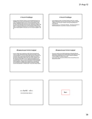 21-Aug-12




                        การแจกจ่ายข ้อมูล                                                                     การแจกจ่ายข ้อมูล
•   ระบบกระจายศูนย์ (Distributed Systems) ประกอบด ้วยโฮสต์คอมพิวเตอร์จํานวน          •   ระบบฐานข ้อมูลแบบรวมศูนย์ (Centralized Database System) คือ การจัดเก็บ
    หนึงทีมีขดความสามารถในการประมวลผลด ้วยตัวเอง ซึงกระจายกันอยู่ในสถานที
               ี                                                                         ข ้อมูล สถานทีเก็บข ้อมูล โปรแกรมระบบบริหารฐานข ้อมูล การรักษาความปลอดภัย
    ต่างกัน ทํา ใหโฮสต์แต่ล ะเครืองสามารถทําการประมวลผลได ้โดยอิสระจากโฮสต์
                    ้                                                                    การฟื นสภาพ และการควบคุมภาวะพร ้อมกัน ของระบบฐานข ้อมูลทีอยู่ในระบบ
    เครืองอืน ไม่มผู ้ใดใหคําจํากัดความของระบบการกระจายศูนย์ไว ้อย่า งเป็ น ทางการ
                      ี    ้                                                             ฮาร์ดแวร์เดียวกัน
    แม ้ว่าจะมีความคล ้ายคลึงกับนิยามของระบบแยกศูนย์ แต่จุดเด่นของระบบนีคือการทีมี   •   ฐานข ้อมูลแบบกระจาย ( A Distributed Database) เป็ นกลุ่มของฐานข ้อมูลหลาย
    โฮสต์กระจายอยู่หลายแห่งซึงสามารถทําการประมวลผลได ้แม ้ว่าโฮสต์บางส่วนอาจ             ตัวทีเกียวข ้องสัมพันธ์กัน ทางตรรกะซึงกระจายอยู่บนข่ ายงานคอมพิวเตอร์
    หยุดทํา งาน ในขณะทีระบบแยกศูนย์เน ้นเฉพาะการแยกข ้อมูลออกจากศูนย์กลางโดย
    ไม่ไ ด ้กล่าวถึงเรืองโฮสต์ททําการประมวลผล และการทํางานของระบบปฏิบัตการ เป็ น
                                ี                                             ิ
    ต ้น




             ลักษณะระบบการกระจายศูนย์                                                              ลักษณะระบบการกระจายศูนย์
•   ระบบกระจายศูนย์อาจถูกกําหนดลักษณะจากวิธการโครงสร ้างของคอมพิวเตอร์
                                                    ี                                •   ในระบบกระจายศูนย์แบบตามลํ าดับชัน รับแฟ้ มข ้อมูลอาจขึนอยู่หรือไม่ขนอยู่กับ
                                                                                                                                                                 ึ
    ภายในระบบ ซึงมีการเชือมต่อถึงกันและวิธการทีคอมพิวเตอร์เหล่านีถูกนํามาใช ้ใน
                                              ี                                          เครืองเซิรฟเวอร์ ข ้อมูลหลักจะถูกเก็บไว ้ทีเครืองเซิรฟเวอร์ระดับบนสุดแล ้วกระจายมา
                                                                                                   ์                                          ์
    การประมวลผลซึงเรียกว่า ระบบกระจายศูนย์ตามวิธการประมวลผล (Distribution by
                                                        ี                                สู่เครืองคอมพิวเตอร์ทอยู่ระดับล่างลงมาอาจจะมีสําเนาข ้อมูลอยู่ แต่ก็เป็ ข ้อมูล
                                                                                                                ี
    Processing) เนืองจากเครืองคอมพิวเตอร์ทกเครืองอาจมีขดความสามารถในการ
                                                ุ            ี                           บางส่วนเท่านันทีมีความจําเป็ นต่อการประมวลผล
    ประมวลผลเท่าเทียมกันหรือบางเครืองอาจมีความสามารถสูงกว่าเครืองอืน จึงแบ่ง         •   ข ้อมูลแบบสุดทายคือ ข ้อมูลแต่ละส่วนเป็ นอิสระแก่กันอย่างสมบูรณ์ทังรูปแบบของ
                                                                                                         ้
    วิธการจัดกลุ่มออกเป็ นสองวิธคอ ระบบกระจายศูนย์แบบตามลําดับชัน และระบบ
       ี                        ี ื                                                      ข ้อมูลและโปรแกรมทีใช ้
    กระจายศูนย์แบบตามแนวระนาบ ระบบกระจายศูน ย์แบบตามระดั บชัน(Hierarchical
    Distributed System) จะจัดการแบ่งกลุ่มงานส่วนหนึงให ้ทําการประมวลผลทีเครือง
    คอมพิวเตอร์ทศูนย์กลาง ซึงมีขด ความสามารถสู งสุดในระบบ ส่วนทีเหลือนําไป
                  ี                   ี
                                    ้                 ้        ้
    ประมวลผลทีเครืองในกลุ่มผู ้ใชหรือ ทีเครืองผู ้ใชโดยตรงทีใชคอมพิวเตอร์ทมีขด
                                                                          ี ี
    ความสามารถในระดับธรรมดา บางทีเรียกระบบนีว่ า ระบบแนวตัง (Vertical System)




                       น.ส. พิสุทธิ ณี วงค์ดาว
                                                                                                                           วัธนา
                       52122349 สท.52ศ.4.1




                                                                                                                                                                              38
 